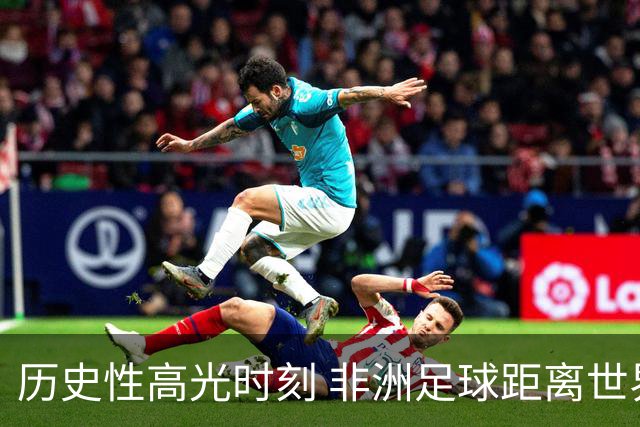 历史性高光时刻 非洲足球距离世界杯冠军还有多远？