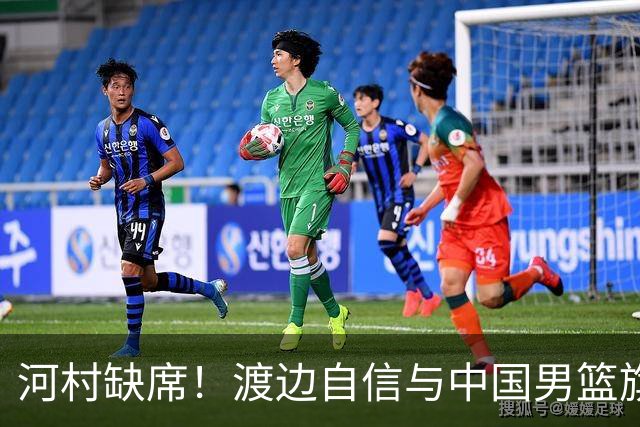河村缺席！渡边自信与中国男篮旗鼓相当：以我们当下实力完全能赢